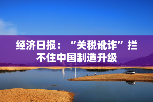 经济日报：“关税讹诈”拦不住中国制造升级