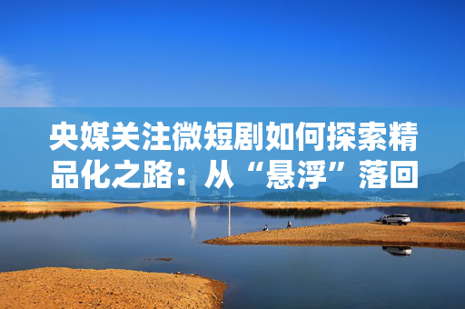 央媒关注微短剧如何探索精品化之路：从“悬浮”落回“现实”
