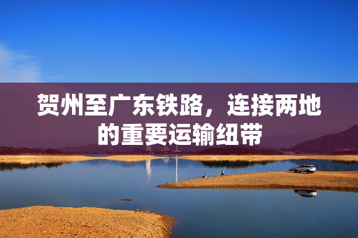 贺州至广东铁路，连接两地的重要运输纽带
