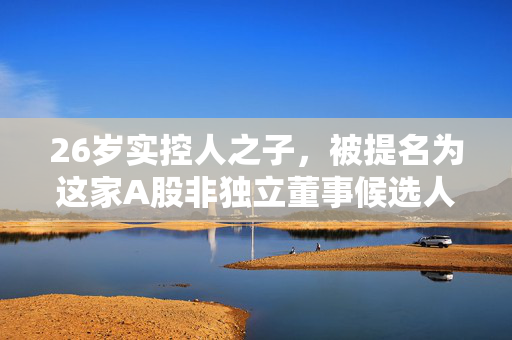 26岁实控人之子，被提名为这家A股非独立董事候选人！