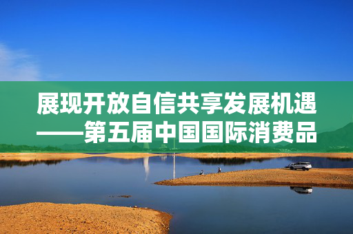 展现开放自信共享发展机遇——第五届中国国际消费品博览会综述
