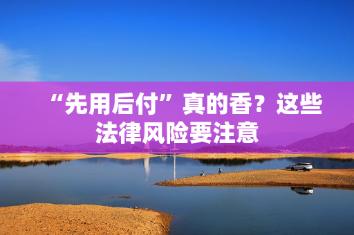 “先用后付”真的香？这些法律风险要注意