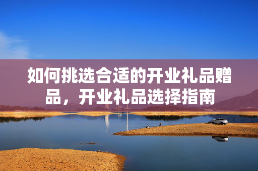 如何挑选合适的开业礼品赠品，开业礼品选择指南