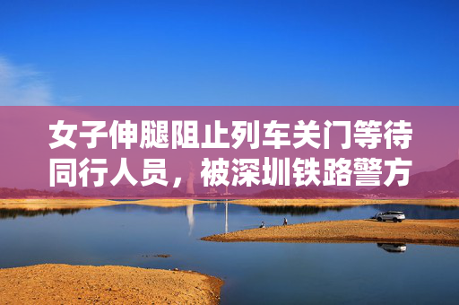 女子伸腿阻止列车关门等待同行人员，被深圳铁路警方行政拘留