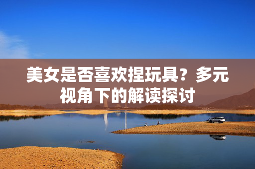 美女是否喜欢捏玩具？多元视角下的解读探讨