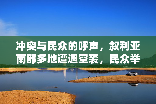 冲突与民众的呼声，叙利亚南部多地遭遇空袭，民众举行抗议活动