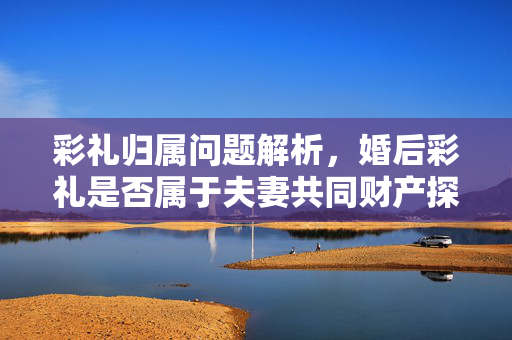 彩礼归属问题解析，婚后彩礼是否属于夫妻共同财产探讨