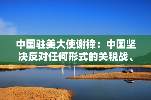 中国驻美大使谢锋：中国坚决反对任何形式的关税战、贸易战