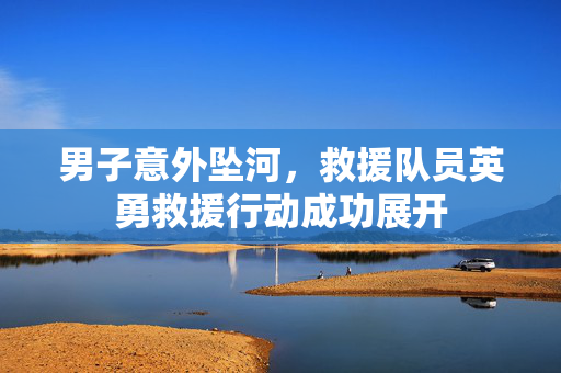 男子意外坠河，救援队员英勇救援行动成功展开