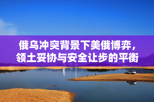 俄乌冲突背景下美俄博弈，领土妥协与安全让步的平衡挑战