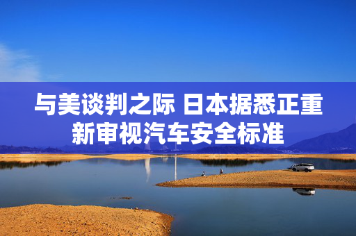 与美谈判之际 日本据悉正重新审视汽车安全标准