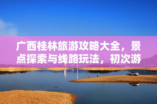 广西桂林旅游攻略大全，景点探索与线路玩法，初次游玩必读指南