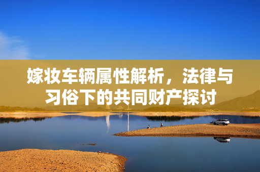 嫁妆车辆属性解析，法律与习俗下的共同财产探讨