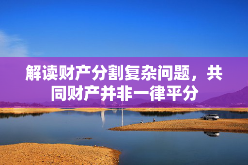 解读财产分割复杂问题，共同财产并非一律平分