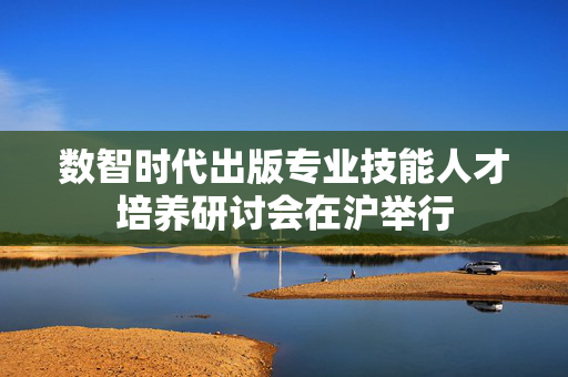 数智时代出版专业技能人才培养研讨会在沪举行
