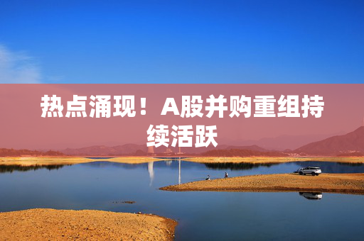 热点涌现！A股并购重组持续活跃