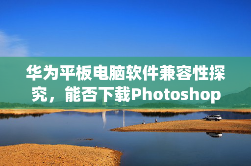 华为平板电脑软件兼容性探究，能否下载Photoshop等软件？