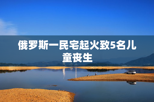 俄罗斯一民宅起火致5名儿童丧生