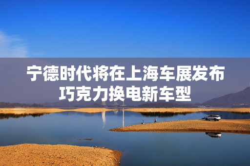 宁德时代将在上海车展发布巧克力换电新车型