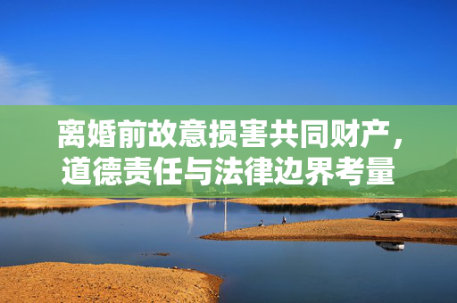 离婚前故意损害共同财产，道德责任与法律边界考量
