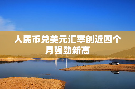 人民币兑美元汇率创近四个月强劲新高 人民币兑美元汇率创近四个月强劲新高