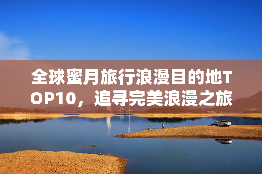 全球蜜月旅行浪漫目的地TOP10，追寻完美浪漫之旅