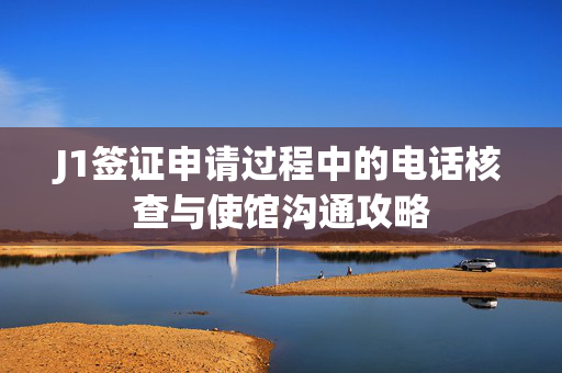 J1签证申请过程中的电话核查与使馆沟通攻略
