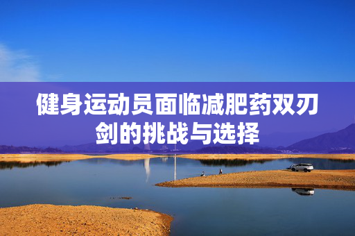 健身运动员面临减肥药双刃剑的挑战与选择