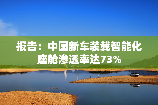 报告：中国新车装载智能化座舱渗透率达73%