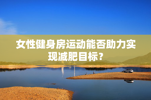 女性健身房运动能否助力实现减肥目标？