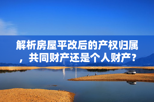 解析房屋平改后的产权归属，共同财产还是个人财产？法律与实际操作指南