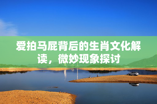 爱拍马屁背后的生肖文化解读，微妙现象探讨