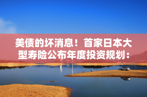 美债的坏消息！首家日本大型寿险公布年度投资规划：大力购买日本超长债，考虑缩减外债