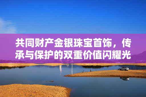 共同财产金银珠宝首饰，传承与保护的双重价值闪耀光辉