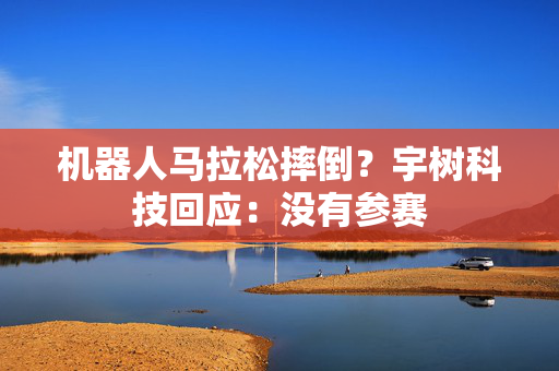 机器人马拉松摔倒？宇树科技回应：没有参赛