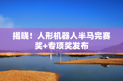 揭晓！人形机器人半马完赛奖+专项奖发布