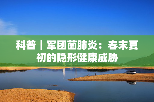 科普｜军团菌肺炎：春末夏初的隐形健康威胁