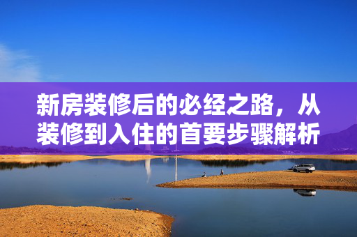 新房装修后的必经之路，从装修到入住的首要步骤解析