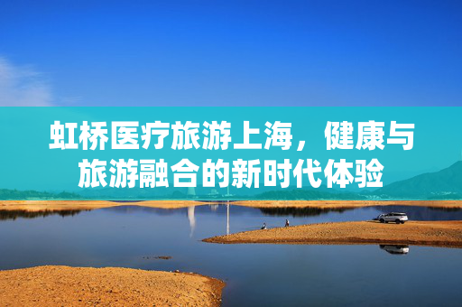 虹桥医疗旅游上海，健康与旅游融合的新时代体验