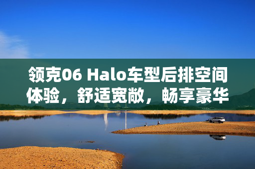 领克06 Halo车型后排空间体验，舒适宽敞，畅享豪华驾乘之旅