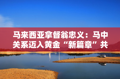 马来西亚拿督翁忠义：马中关系迈入黄金“新篇章”共助区域经济繁荣丨世界观