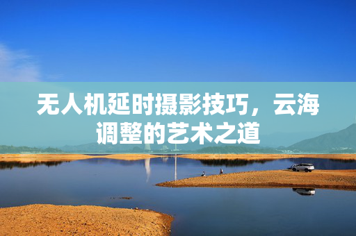 无人机延时摄影技巧，云海调整的艺术之道