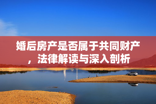 婚后房产是否属于共同财产，法律解读与深入剖析
