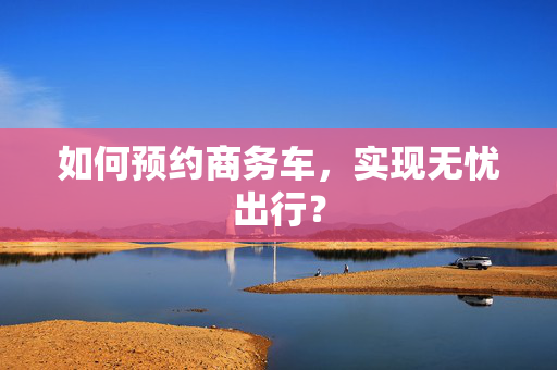 如何预约商务车，实现无忧出行？