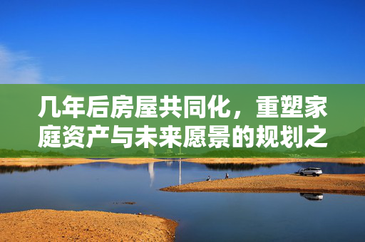 几年后房屋共同化，重塑家庭资产与未来愿景的规划之路