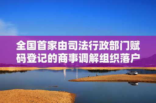 全国首家由司法行政部门赋码登记的商事调解组织落户上海