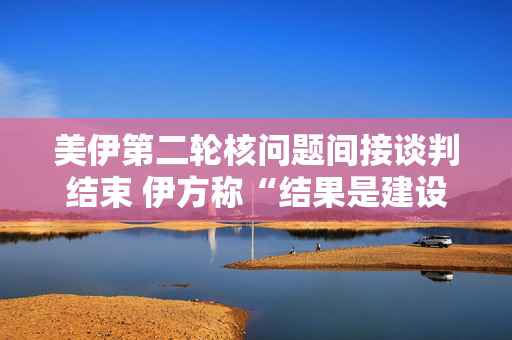 美伊第二轮核问题间接谈判结束 伊方称“结果是建设性的”