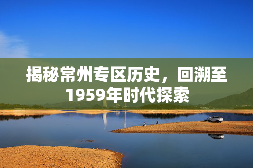 揭秘常州专区历史，回溯至1959年时代探索