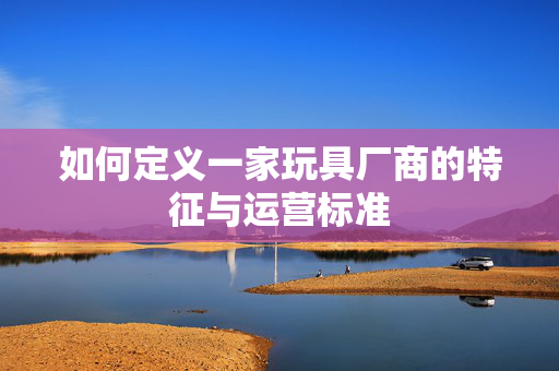 如何定义一家玩具厂商的特征与运营标准