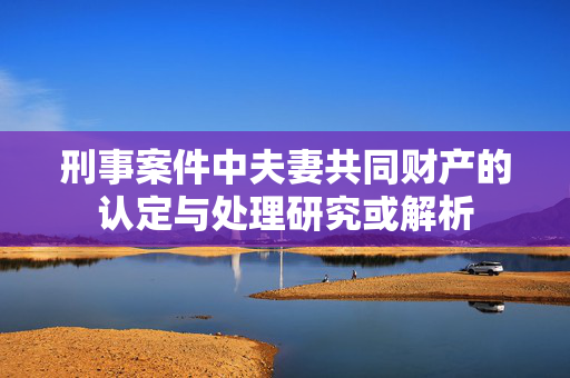 刑事案件中夫妻共同财产的认定与处理研究或解析